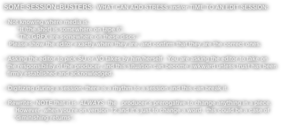 SOME SESSION-BUSTERS:  WHAT CAN ADD STRESS and/or TIME TO AN EDIT SESSION:

- Not knowing where media is. 
        “It (the shot) is somewhere on tape 6”.
        “The GRFX are somewhere on these discs.” 
   Please show the editor exactly where they are, and confirm that they are the correct ones.

- Asking the editor to pick SU or VO takes by him/herself.  You are asking the editor to take on 
  the responsibility of the producer, and this situation can become awkward unless trust has been
  firmly established and acknowledged.

- Digitizing during a session; there is a rhythm to a session and this can break it.

- Rewrites. NOTE that it is  ALWAYS  the   producer’s prerogative to change anything in a piece.
       However, when you’re on version 12 and it’s just to change a word,  this could be a case of
      “diminishing returns”.

