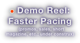 ￼ Demo Reel:
Faster Pacing
  (promos, sales, short magazine, etc.; under construx)